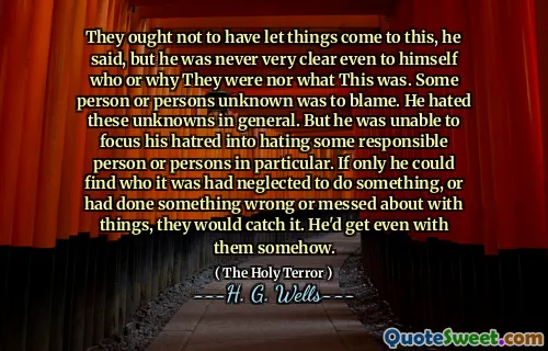 They ought not to have let things come to this, he said, but he was never very clear even to himself who or why They were nor what This was. Some person or persons unknown was to blame. He hated these unknowns in general. But he was unable to focus his hatred into hating some responsible person or persons in particular. If only he could find who it was had neglected to do something, or had done something wrong or messed about with things, they would catch it. He'd get even with them somehow.