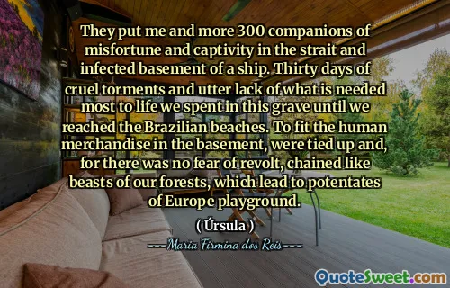 They put me and more 300 companions of misfortune and captivity in the strait and infected basement of a ship. Thirty days of cruel torments and utter lack of what is needed most to life we spent in this grave until we reached the Brazilian beaches. To fit the human merchandise in the basement, were tied up and, for there was no fear of revolt, chained like beasts of our forests, which lead to potentates of Europe playground.
