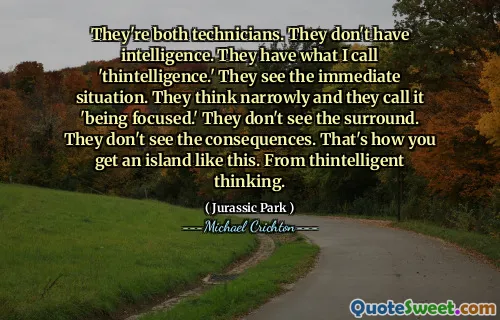 They're both technicians. They don't have intelligence. They have what I call 'thintelligence.' They see the immediate situation. They think narrowly and they call it 'being focused.' They don't see the surround. They don't see the consequences. That's how you get an island like this. From thintelligent thinking.