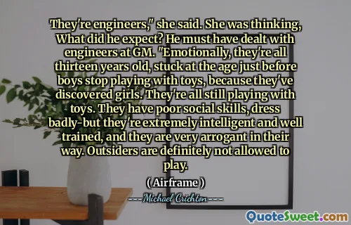 They're engineers," she said. She was thinking, What did he expect? He must have dealt with engineers at GM. "Emotionally, they're all thirteen years old, stuck at the age just before boys stop playing with toys, because they've discovered girls. They're all still playing with toys. They have poor social skills, dress badly-but they're extremely intelligent and well trained, and they are very arrogant in their way. Outsiders are definitely not allowed to play.