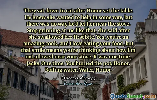 They sat down to eat after Honor set the table. He knew she wanted to help in some way, but there was no way he'd let her near the stove. Stop grinning at me like that, she said after she swallowed her first bite. Yes, you're an amazing cook, and I love eating your food, but that smile means you're thinking about how I'm not allowed near your stove. It was one time, Jacks. One time. You burned the pot, Honor. Boiling water. Water, Honor.