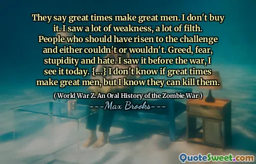 They say great times make great men. I don't buy it. I saw a lot of weakness, a lot of filth. People who should have risen to the challenge and either couldn't or wouldn't. Greed, fear, stupidity and hate. I saw it before the war, I see it today. {...} I don't know if great times make great men, but I know they can kill them.