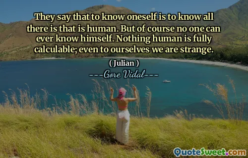 They say that to know oneself is to know all there is that is human. But of course no one can ever know himself. Nothing human is fully calculable; even to ourselves we are strange.