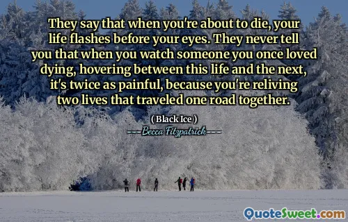 They say that when you're about to die, your life flashes before your eyes. They never tell you that when you watch someone you once loved dying, hovering between this life and the next, it's twice as painful, because you're reliving two lives that traveled one road together.