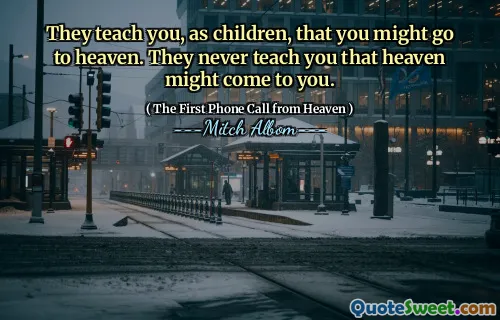 They teach you, as children, that you might go to heaven. They never teach you that heaven might come to you.