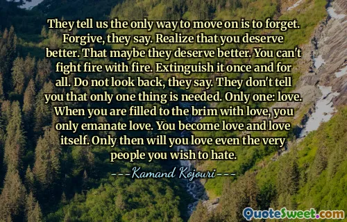They tell us the only way to move on is to forget. Forgive, they say. Realize that you deserve better. That maybe they deserve better. You can't fight fire with fire. Extinguish it once and for all. Do not look back, they say. They don't tell you that only one thing is needed. Only one: love. When you are filled to the brim with love, you only emanate love. You become love and love itself. Only then will you love even the very people you wish to hate.