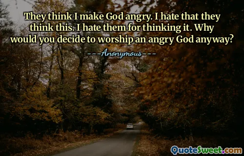 They think I make God angry. I hate that they think this. I hate them for thinking it. Why would you decide to worship an angry God anyway?