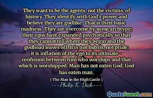 They want to be the agents, not the victims, of history. They identify with God's power and believe they are godlike. That is their basic madness. They are overcome by some archtype; their egos have expanded psychotically so that they cannot tell where they begin and the godhead leaves off. It is not hubris, not pride; it is inflation of the ego to its ultimate - confusion between him who worships and that which is worshipped. Man has not eaten God; God has eaten man.