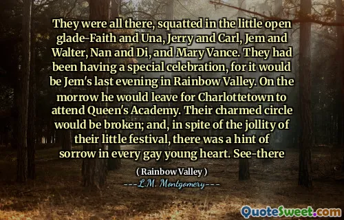 They were all there, squatted in the little open glade-Faith and Una, Jerry and Carl, Jem and Walter, Nan and Di, and Mary Vance. They had been having a special celebration, for it would be Jem's last evening in Rainbow Valley. On the morrow he would leave for Charlottetown to attend Queen's Academy. Their charmed circle would be broken; and, in spite of the jollity of their little festival, there was a hint of sorrow in every gay young heart. See-there