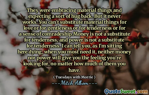 They were embracing material things and expecting a sort of hug back. But it never works. You can't substitute material things for love or for gentleness or for tenderness or for a sense of comradeship.Money is not a substitute for tenderness, and power is not a substitute for tenderness. I can tell you, as I'm sitting here dying, when you most need it, neither money nor power will give you the feeling you're looking for, no matter how much of them you have.