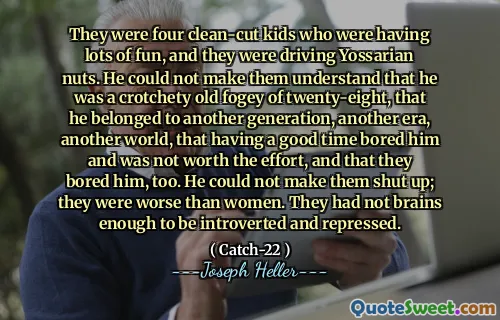 Это были четверо чистых детей, которым было очень весело, и они ехали на йоссарианских орехах. Он не мог заставить их понять, что он был капризным старым туманом в двадцать восемь, что он принадлежал другому поколению, еще одно эпоху, другой мир, который хорошо скучает по времени и не стоит усилий, и что они тоже ему скучно. Он не мог заставить их заткнуться; Они были хуже, чем женщины. У них не было достаточно мозгов, чтобы быть замкнутыми и подавленными.