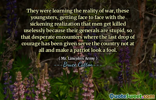 They were learning the reality of war, these youngsters, getting face to face with the sickening realization that men get killed uselessly because their generals are stupid, so that desperate encounters where the last drop of courage has been given serve the country not at all and make a patriot look a fool.