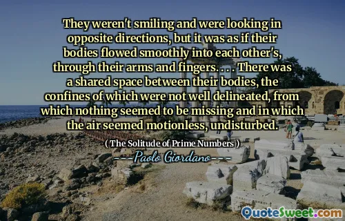 They weren't smiling and were looking in opposite directions, but it was as if their bodies flowed smoothly into each other's, through their arms and fingers. . . . There was a shared space between their bodies, the confines of which were not well delineated, from which nothing seemed to be missing and in which the air seemed motionless, undisturbed.
