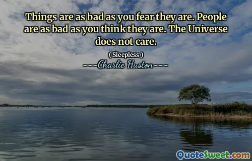Things are as bad as you fear they are. People are as bad as you think they are. The Universe does not care.