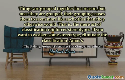 Things are grouped together for a reason, but, once they are grouped, their grouping causes them to seem more like each other than they otherwise would. That is, the mere act of classification reinforces stereotypes. If you want to weaken some stereotype, eliminate the classification. Amos's