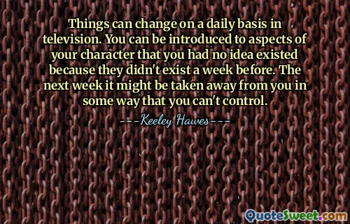 Things can change on a daily basis in television. You can be introduced to aspects of your character that you had no idea existed because they didn't exist a week before. The next week it might be taken away from you in some way that you can't control.