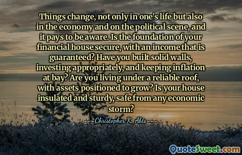Things change, not only in one's life but also in the economy and on the political scene, and it pays to be aware. Is the foundation of your financial house secure, with an income that is guaranteed? Have you built solid walls, investing appropriately, and keeping inflation at bay? Are you living under a reliable roof, with assets positioned to grow? Is your house insulated and sturdy, safe from any economic storm?