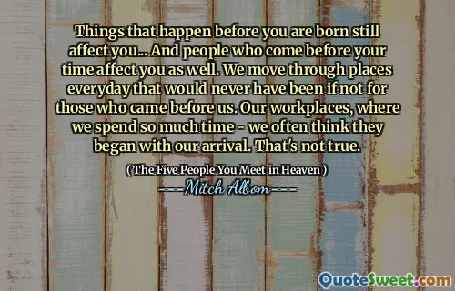 Dingen die vóór je geboorte gebeuren, hebben nog steeds invloed op jou... En mensen die vóór jouw tijd komen, hebben ook invloed op jou. We komen elke dag op plaatsen die er nooit zouden zijn geweest als degenen die ons voorgingen er niet waren geweest. Onze werkplekken, waar we zoveel tijd doorbrengen, denken vaak dat ze met onze komst zijn begonnen. Dat is niet waar.