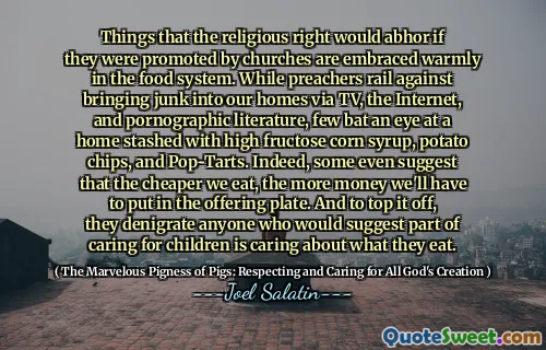 Things that the religious right would abhor if they were promoted by churches are embraced warmly in the food system. While preachers rail against bringing junk into our homes via TV, the Internet, and pornographic literature, few bat an eye at a home stashed with high fructose corn syrup, potato chips, and Pop-Tarts. Indeed, some even suggest that the cheaper we eat, the more money we'll have to put in the offering plate. And to top it off, they denigrate anyone who would suggest part of caring for children is caring about what they eat.