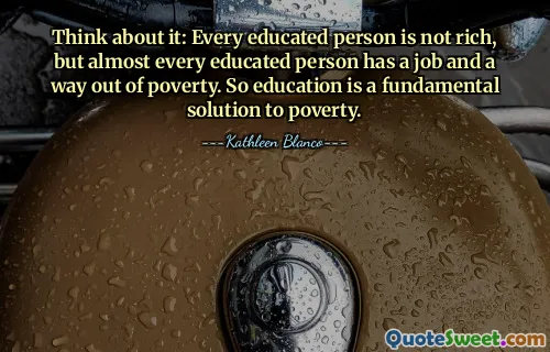 Think about it: Every educated person is not rich, but almost every educated person has a job and a way out of poverty. So education is a fundamental solution to poverty.