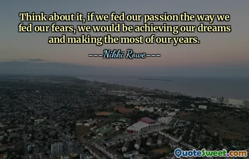 Think about it, if we fed our passion the way we fed our fears, we would be achieving our dreams and making the most of our years.