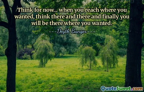 Think for now... when you reach where you wanted, think there and there and finally you will be there where you wanted.