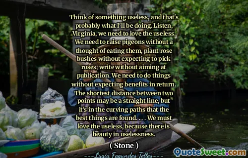 Think of something useless, and that's probably what I'll be doing. Listen, Virginia, we need to love the useless. We need to raise pigeons without a thought of eating them, plant rose bushes without expecting to pick roses, write without aiming at publication. We need to do things without expecting benefits in return. The shortest distance between two points may be a straight line, but it's in the curving paths that the best things are found. . . . We must love the useless, because there is beauty in uselessness.