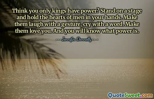 Think you only kings have power? Stand on a stage and hold the hearts of men in your hands. Make them laugh with a gesture, cry with a word. Make them love you. And you will know what power is.