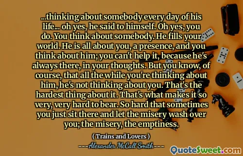 ... التفكير في شخص ما كل يوم من حياته ... أوه نعم ، قال لنفسه. أوه نعم ، أنت تفعل. تفكر في شخص ما. يملأ عالمك. إنه كل شيء عنك ، ووجود ، وتفكر فيه ؛ لا يمكنك مساعدته ، لأنه دائمًا هناك ، في أفكارك. لكنك تعلم ، بالطبع ، أنه طوال الوقت الذي تفكر فيه ، فهو لا يفكر فيك. هذا أصعب شيء في ذلك. هذا ما يجعل من الصعب للغاية تحمله. من الصعب للغاية في بعض الأحيان أن تجلس هناك وتدع البؤس يغسل عليك ؛ البؤس ، الفراغ.
