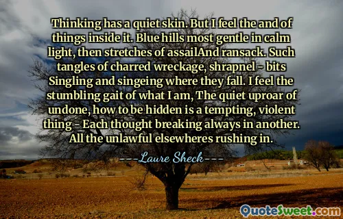 Thinking has a quiet skin. But I feel the and of things inside it. Blue hills most gentle in calm light, then stretches of assailAnd ransack. Such tangles of charred wreckage, shrapnel - bits Singling and singeing where they fall. I feel the stumbling gait of what I am, The quiet uproar of undone, how to be hidden is a tempting, violent thing - Each thought breaking always in another. All the unlawful elsewheres rushing in.