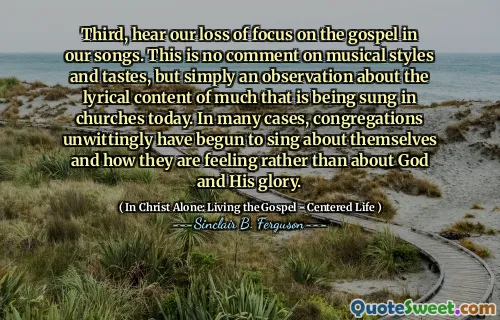Third, hear our loss of focus on the gospel in our songs. This is no comment on musical styles and tastes, but simply an observation about the lyrical content of much that is being sung in churches today. In many cases, congregations unwittingly have begun to sing about themselves and how they are feeling rather than about God and His glory.