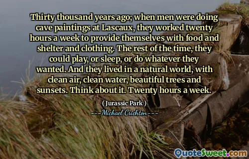 Thirty thousand years ago; when men were doing cave paintings at Lascaux, they worked twenty hours a week to provide themselves with food and shelter and clothing. The rest of the time, they could play, or sleep, or do whatever they wanted. And they lived in a natural world, with clean air, clean water, beautiful trees and sunsets. Think about it. Twenty hours a week.