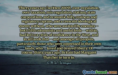 Thirty years ago {written 2009}, over-regulation, over-taxation, mis-regulation, statism, state corporatism, and economic folly, cosiness and regulatory capture, and a crescent ideological enemy without, who were assisted by enemies – both fifth columnists and useful fools – within, had led to a crisis of confidence in the West, and in all lands that – and amongst all peoples, particularly those who were oppressed in their own lands, who – loved and desired liberty. Of course, thirty years ago, Britain had Margaret Thatcher to turn to.