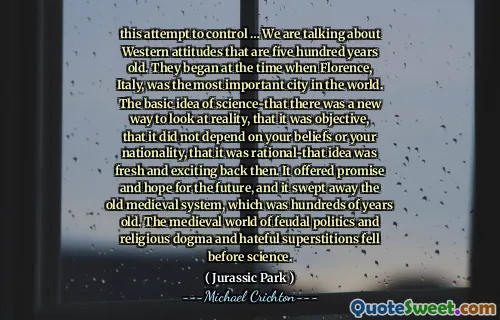 this attempt to control … We are talking about Western attitudes that are five hundred years old. They began at the time when Florence, Italy, was the most important city in the world. The basic idea of science-that there was a new way to look at reality, that it was objective, that it did not depend on your beliefs or your nationality, that it was rational-that idea was fresh and exciting back then. It offered promise and hope for the future, and it swept away the old medieval system, which was hundreds of years old. The medieval world of feudal politics and religious dogma and hateful superstitions fell before science.