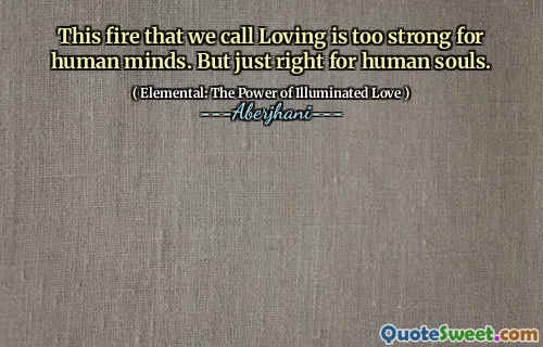 This fire that we call Loving is too strong for human minds. But just right for human souls.