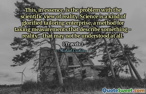 This, in essence, is the problem with the scientific view of reality. Science is a kind of glorified tailoring enterprise, a method for taking measurements that describe something - reality - that may not be understood at all.