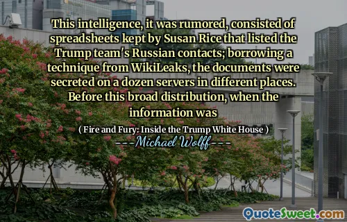 This intelligence, it was rumored, consisted of spreadsheets kept by Susan Rice that listed the Trump team's Russian contacts; borrowing a technique from WikiLeaks, the documents were secreted on a dozen servers in different places. Before this broad distribution, when the information was