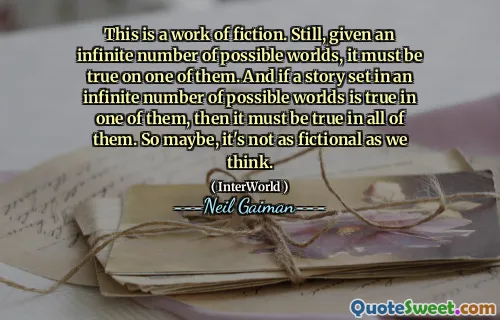 This is a work of fiction. Still, given an infinite number of possible worlds, it must be true on one of them. And if a story set in an infinite number of possible worlds is true in one of them, then it must be true in all of them. So maybe, it's not as fictional as we think.