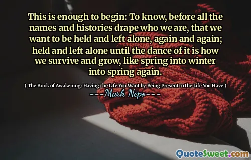 This is enough to begin: To know, before all the names and histories drape who we are, that we want to be held and left alone, again and again; held and left alone until the dance of it is how we survive and grow, like spring into winter into spring again.