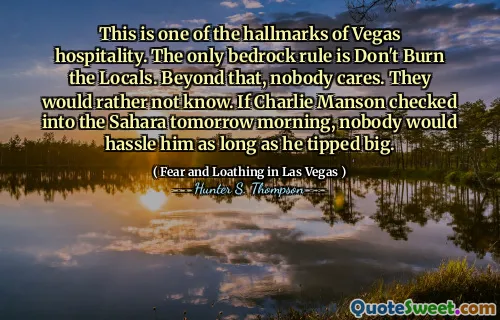 This is one of the hallmarks of Vegas hospitality. The only bedrock rule is Don't Burn the Locals. Beyond that, nobody cares. They would rather not know. If Charlie Manson checked into the Sahara tomorrow morning, nobody would hassle him as long as he tipped big.