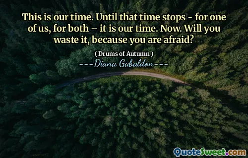 This is our time. Until that time stops - for one of us, for both – it is our time. Now. Will you waste it, because you are afraid?