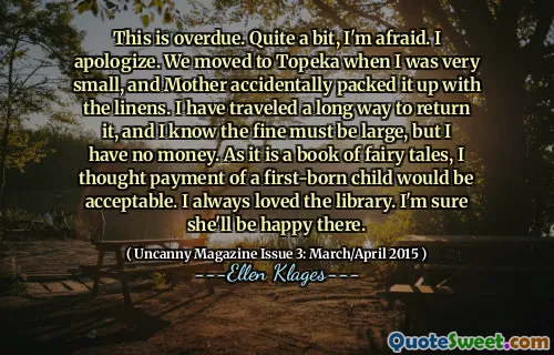 This is overdue. Quite a bit, I'm afraid. I apologize. We moved to Topeka when I was very small, and Mother accidentally packed it up with the linens. I have traveled a long way to return it, and I know the fine must be large, but I have no money. As it is a book of fairy tales, I thought payment of a first-born child would be acceptable. I always loved the library. I'm sure she'll be happy there.