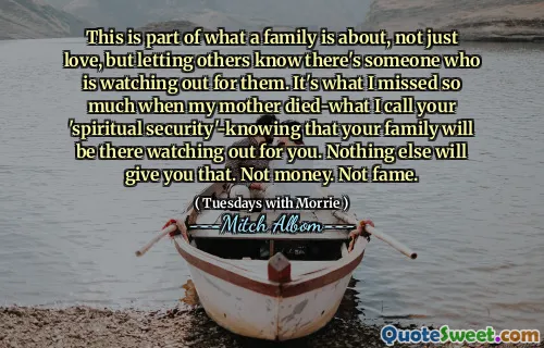 هذا جزء من ما تدور حوله الأسرة ، وليس الحب فقط ، ولكن السماح للآخرين بمعرفة أن هناك شخصًا يراقبهم. هذا ما فاتني كثيرًا عندما ماتت والدتي-ما أسميه "الأمن الروحي" معروفًا بأن عائلتك ستكون هناك تراقب لك. لا شيء آخر سوف يعطيك ذلك. ليس المال. لا شهرة.