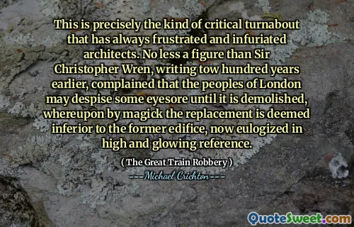 This is precisely the kind of critical turnabout that has always frustrated and infuriated architects. No less a figure than Sir Christopher Wren, writing tow hundred years earlier, complained that the peoples of London may despise some eyesore until it is demolished, whereupon by magick the replacement is deemed inferior to the former edifice, now eulogized in high and glowing reference.