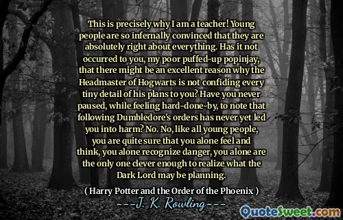 This is precisely why I am a teacher! Young people are so infernally convinced that they are absolutely right about everything. Has it not occurred to you, my poor puffed-up popinjay, that there might be an excellent reason why the Headmaster of Hogwarts is not confiding every tiny detail of his plans to you? Have you never paused, while feeling hard-done-by, to note that following Dumbledore's orders has never yet led you into harm? No. No, like all young people, you are quite sure that you alone feel and think, you alone recognize danger, you alone are the only one clever enough to realize what the Dark Lord may be planning.