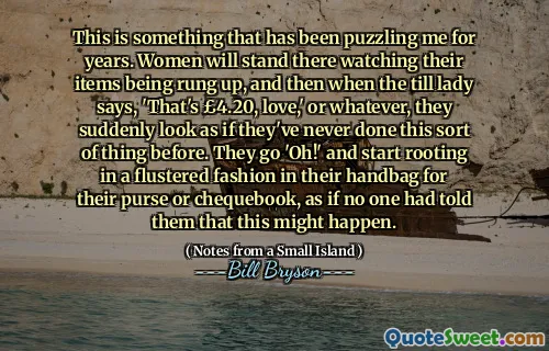 This is something that has been puzzling me for years. Women will stand there watching their items being rung up, and then when the till lady says, 'That's £4.20, love,' or whatever, they suddenly look as if they've never done this sort of thing before. They go 'Oh!' and start rooting in a flustered fashion in their handbag for their purse or chequebook, as if no one had told them that this might happen.
