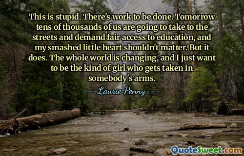 This is stupid. There's work to be done. Tomorrow tens of thousands of us are going to take to the streets and demand fair access to education, and my smashed little heart shouldn't matter. But it does. The whole world is changing, and I just want to be the kind of girl who gets taken in somebody's arms.