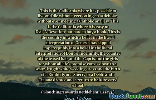 This is the California where it is possible to live and die without ever eating an artichoke, without ever meeting a Catholic or a Jew. This is the California where it is easy to Dial-A-Devotion, but hard to buy a book. This is the country in which a belief in the literal interpretation of Genesis has slipped imperceptibly into a belief in the literal interpretation of Double Indemnity, the country of the teased hair and the Capris and the girls for whom all life's promise comes down to a waltz-length white wedding dress and the birth of a Kimberly or a Sherry or a Debbi and a Tijuana divorce and a return to hairdressers' school.
