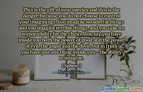 这是您物种的礼物，这就是危险，因为您不选择控制自己的想象力。您会想象出色的事情，并想象出可怕的事情，而您对选择不承担任何责任。您说自己拥有善良的力量和邪恶的力量，天使和魔鬼，但实际上，您内心只有一件事 - 想象的能力。