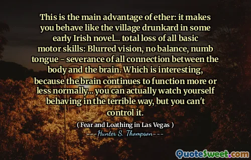This is the main advantage of ether: it makes you behave like the village drunkard in some early Irish novel... total loss of all basic motor skills: Blurred vision, no balance, numb tongue - severance of all connection between the body and the brain. Which is interesting, because the brain continues to function more or less normally... you can actually watch yourself behaving in the terrible way, but you can't control it.
